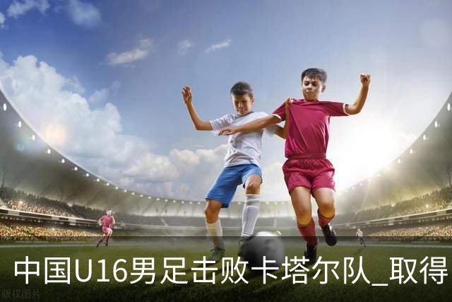 中国U16男足击败卡塔尔队 取得U17海湾杯“开门红”