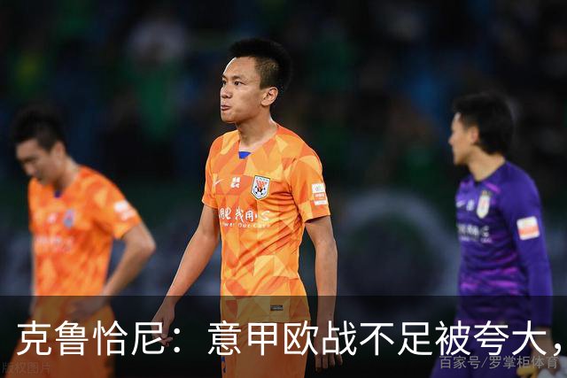 克鲁恰尼：意甲欧战不足被夸大，此前的一些失利带有偶然性