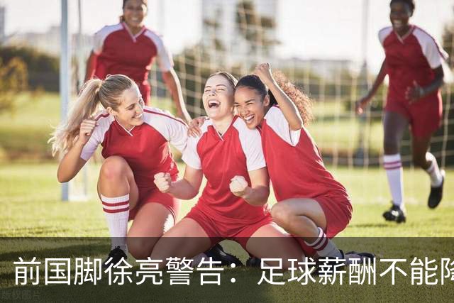 前国脚徐亮警告：足球薪酬不能降，若继续将无人问津