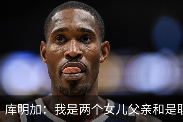 库明加：我是两个女儿父亲&是职业球员 想让大家了解真正的我