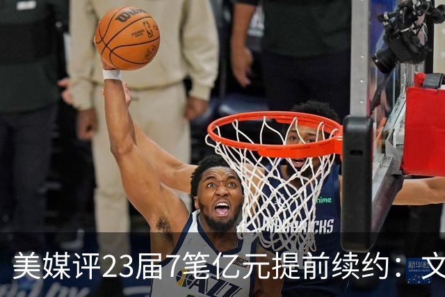 美媒评23届7笔亿元提前续约：文班成唯一A+ 阿门2.08亿B-波杰垫底