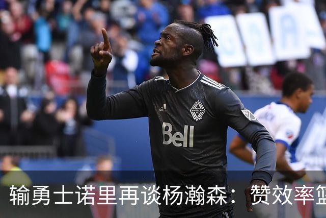 输勇士诺里再谈杨瀚森：赞效率篮板，点出策应价值，提防守问题！