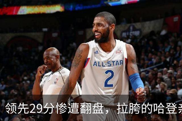 领先29分惨遭翻盘，拉胯的哈登亲手背锅！76人展现恐怖下限