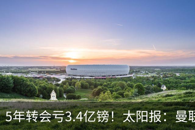 5年转会亏3.4亿镑！太阳报：曼联成欧洲引援最差球队，高价买水货